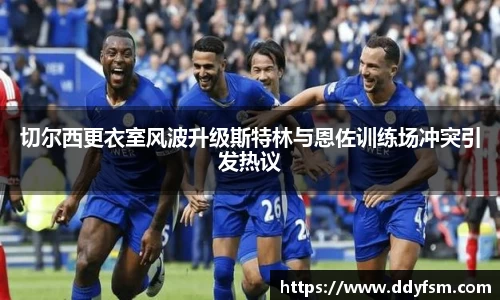 切尔西更衣室风波升级斯特林与恩佐训练场冲突引发热议