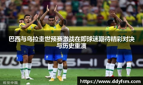 巴西与乌拉圭世预赛激战在即球迷期待精彩对决与历史重演